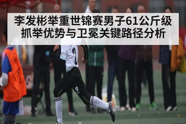 李发彬举重世锦赛男子61公斤级抓举优势与卫冕关键路径分析